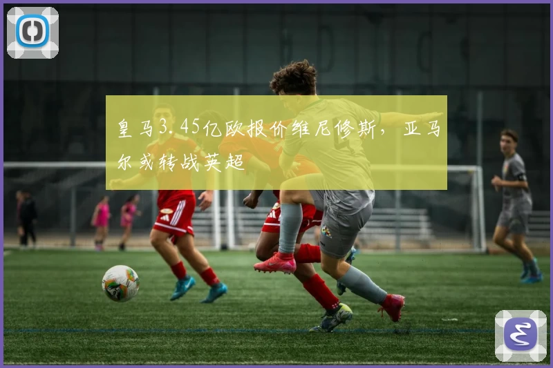 皇马3.45亿欧报价维尼修斯，亚马尔或转战英超