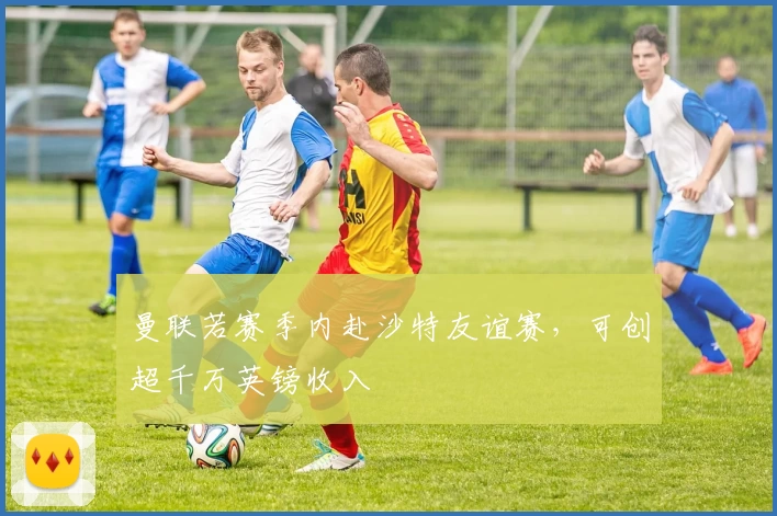 曼联若赛季内赴沙特友谊赛,可创超千万英镑收入