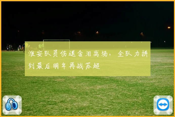 淮安队员伤退含泪离场,全队力拼到最后明年再战苏超