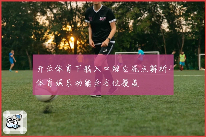 开云体育下载入口综合亮点解析，体育娱乐功能全方位覆盖