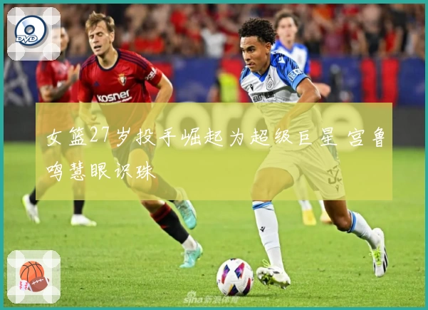 女篮27岁投手崛起为超级巨星 宫鲁鸣慧眼识珠