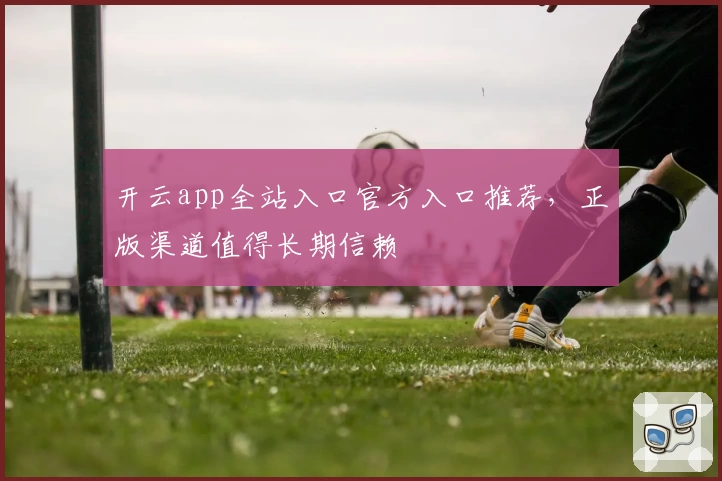 开云app全站入口官方入口推荐，正版渠道值得长期信赖