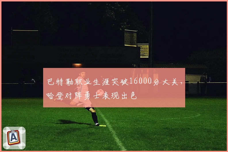 巴特勒职业生涯突破16000分大关，哈登对阵勇士表现出色