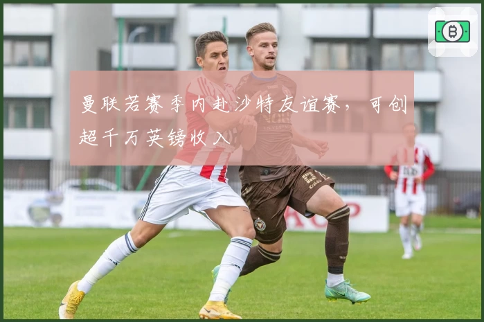 曼联若赛季内赴沙特友谊赛,可创超千万英镑收入