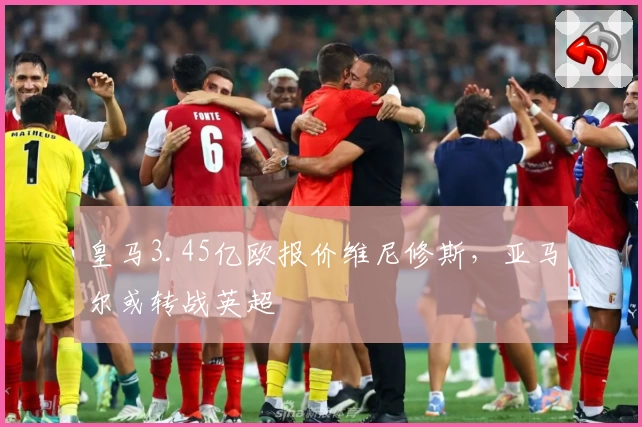 皇马3.45亿欧报价维尼修斯，亚马尔或转战英超