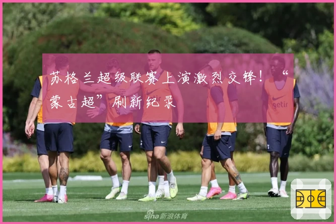 苏格兰超级联赛上演激烈交锋!“蒙古超”刷新纪录
