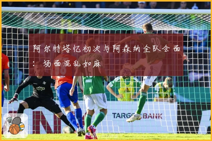 阿尔特塔忆初次与阿森纳全队会面：场面混乱如麻