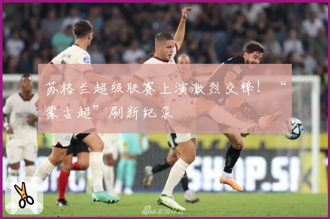 苏格兰超级联赛上演激烈交锋!“蒙古超”刷新纪录