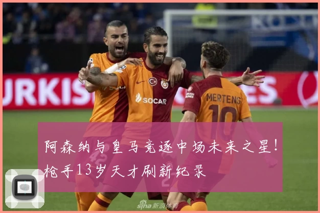 阿森纳与皇马竞逐中场未来之星！枪手13岁天才刷新纪录