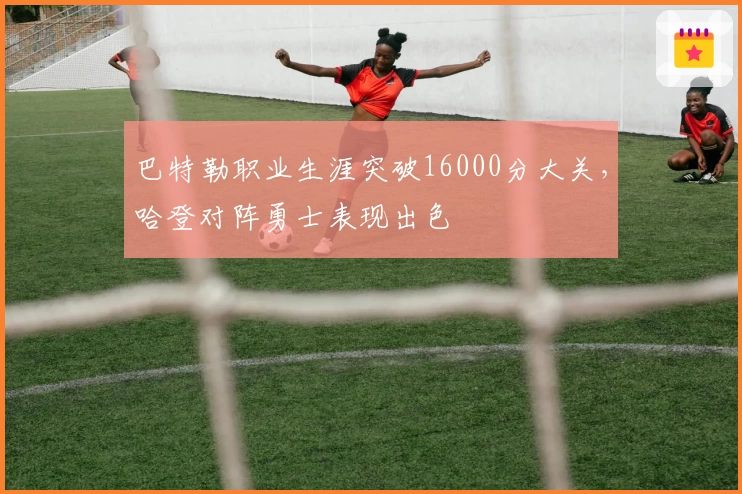 巴特勒职业生涯突破16000分大关，哈登对阵勇士表现出色